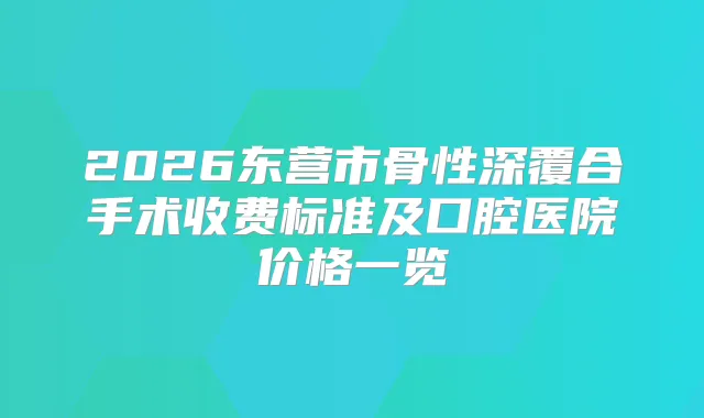 2026东营市骨性深覆合手术收费标准及口腔医院价格一览