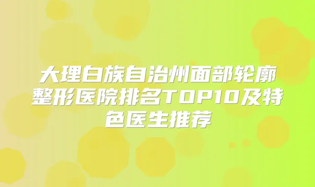 大理白族自治州面部轮廓整形医院排名TOP10及特色医生推荐