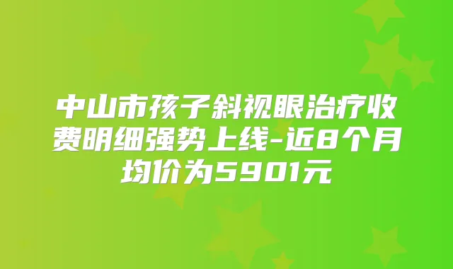 中山市孩子斜视眼收费明细强势上线-近8个月均价为5901元