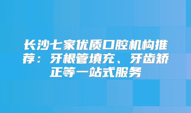 长沙七家优质口腔机构推荐：牙根管填充、牙齿矫正等一站式服务