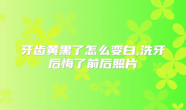 牙齿黄黑了怎么变白,洗牙后悔了前后照片