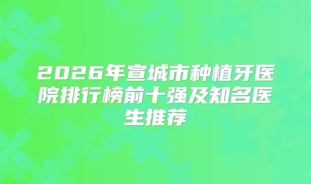 2026年宣城市种植牙医院排行榜前十强及知名医生推荐