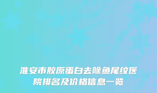 淮安市胶原蛋白去除鱼尾纹医院排名及价格信息一览