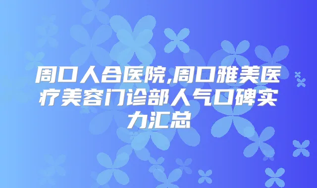 周口人合医院,周口雅美医疗美容门诊部人气口碑实力汇总