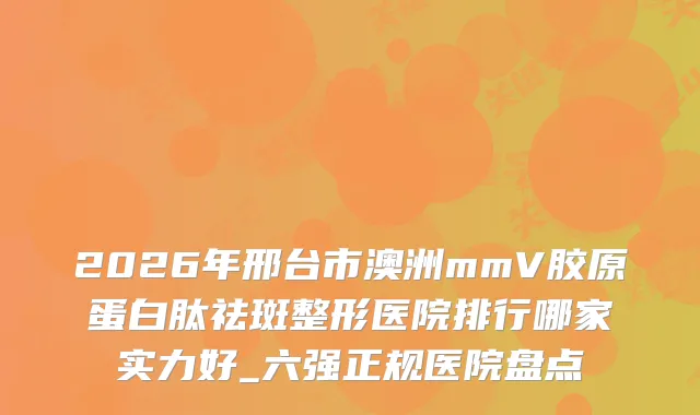 2026年邢台市澳洲mmV胶原蛋白肽祛斑整形医院排行哪家实力好_六强正规医院盘点