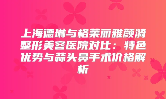 上海德琳与格莱丽雅颜漪整形美容医院对比:特色优势与蒜头鼻手术价格解析