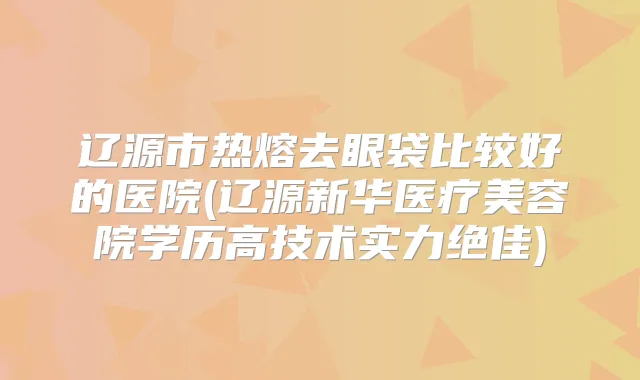 辽源市热熔去眼袋比较好的医院(辽源新华医疗美容院学历高技术实力)