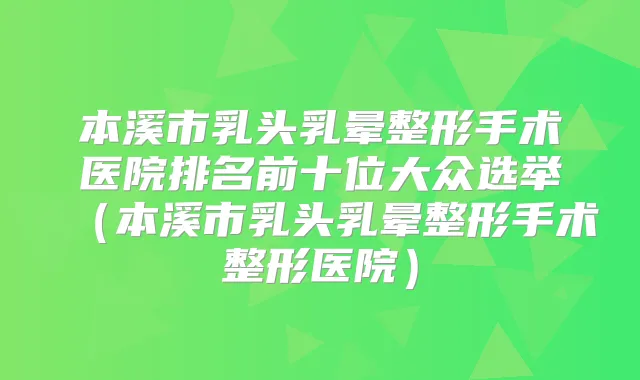 本溪市乳头乳晕整形手术医院排名前十位大众选举（本溪市乳头乳晕整形手术整形医院）