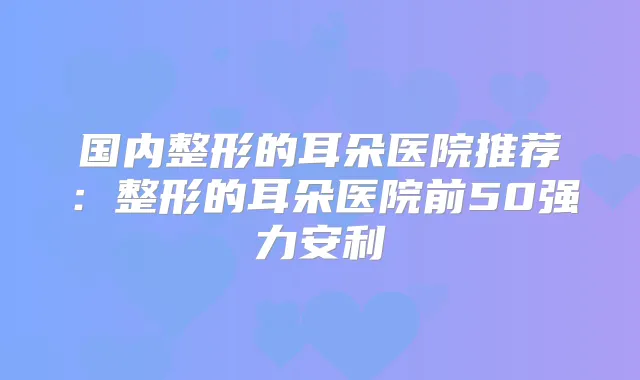 国内整形的耳朵医院推荐:整形的耳朵医院前50强力安利