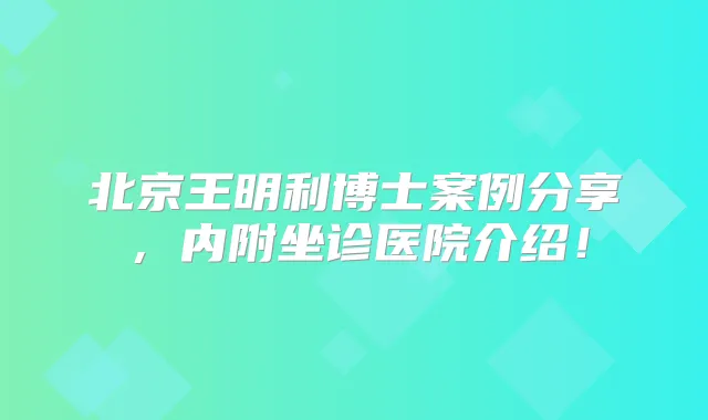 北京王明利博士案例分享，内附坐诊医院介绍！