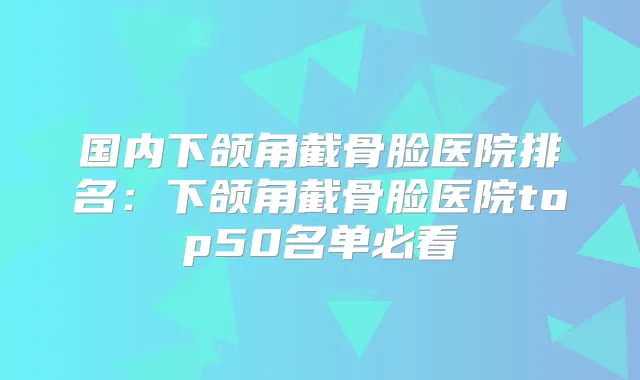 国内下颌角截骨脸医院排名：下颌角截骨脸医院top50名单必看