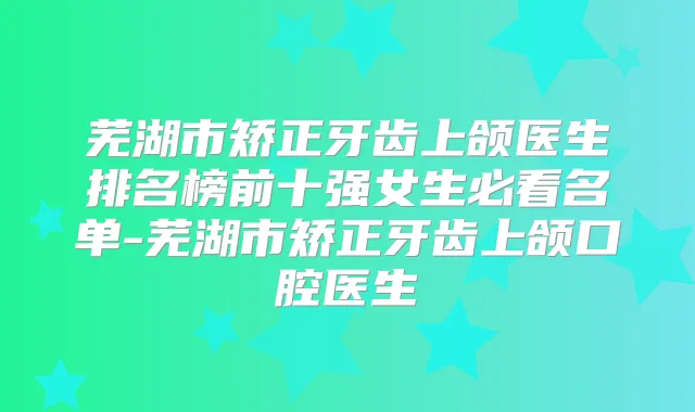 芜湖市矫正牙齿上颌医生排名榜前十强女生必看名单-芜湖市矫正牙齿上颌口腔医生