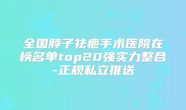 全国脖子祛疤手术医院在榜名单top20强实力整合-正规私立推送