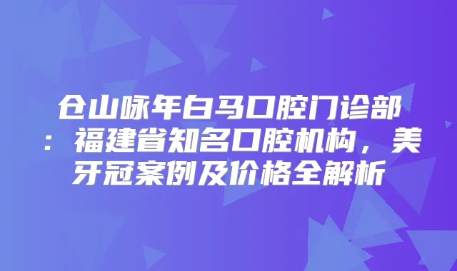 仓山咏年白马口腔门诊部：福建省知名口腔机构，美牙冠案例及价格全解析