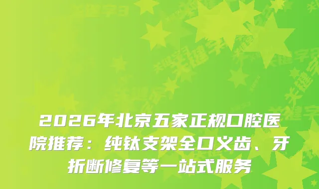 2026年北京五家正规口腔医院推荐:纯钛支架全口义齿、牙折断修复等一站式服务
