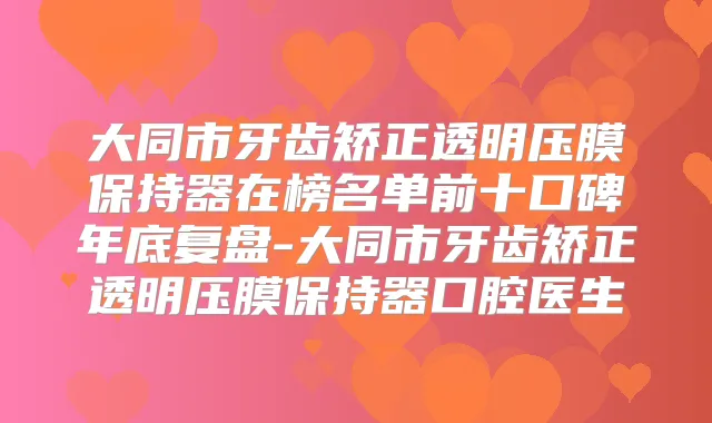 大同市牙齿矫正透明压膜保持器在榜名单前十口碑年底复盘-大同市牙齿矫正透明压膜保持器口腔医生