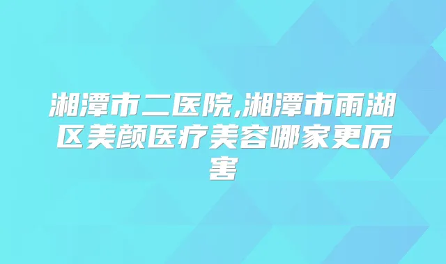 湘潭市二医院,湘潭市雨湖区美颜医疗美容哪家更厉害