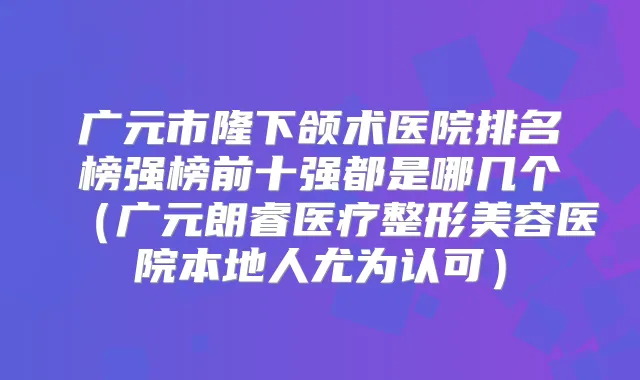 广元市隆下颌术医院排名榜强榜前十强都是哪几个(广元朗睿医疗整形美容医院本地人尤为认可)