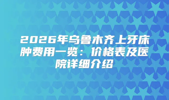 2026年乌鲁木齐上牙床肿费用一览：价格表及医院详细介绍