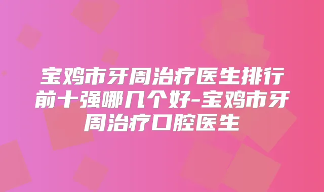 宝鸡市牙周医生排行前十强哪几个好-宝鸡市牙周口腔医生