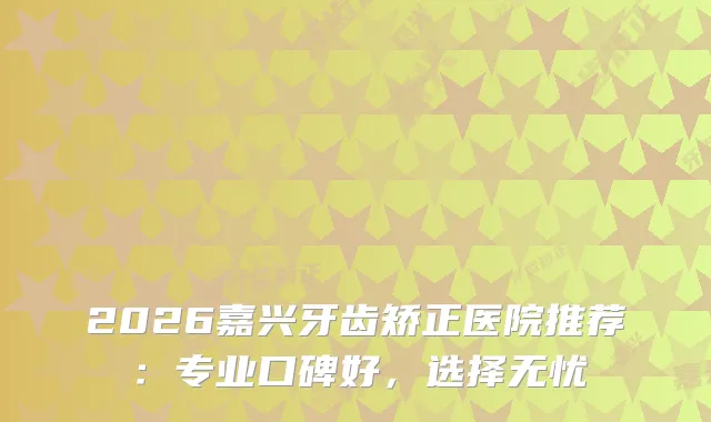 2026嘉兴牙齿矫正医院推荐：专业口碑好，选择无忧