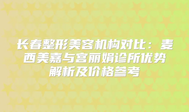 长春整形美容机构对比:麦西美嘉与宫丽娟诊所优势解析及价格参考