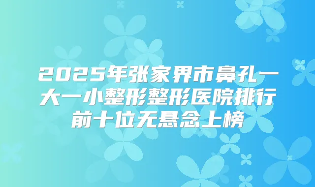 2025年张家界市鼻孔一大一小整形整形医院排行前十位无悬念上榜