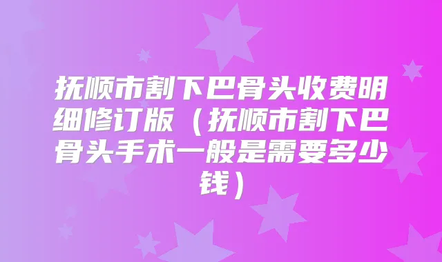 抚顺市割下巴骨头收费明细修订版（抚顺市割下巴骨头手术一般是需要多少钱）