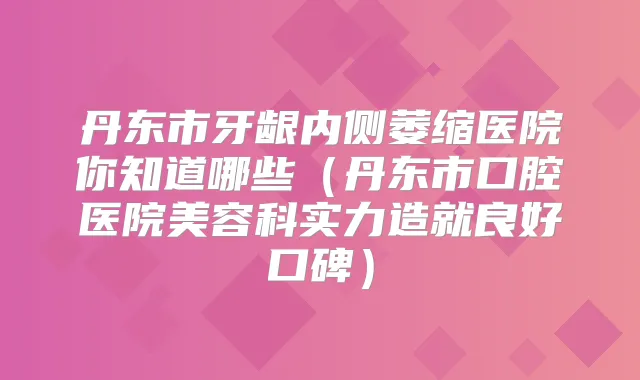 丹东市牙龈内侧萎缩医院你知道哪些（丹东市口腔医院美容科实力造就良好口碑）