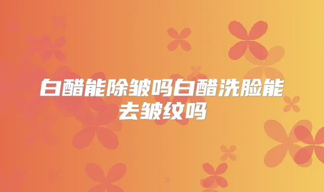 白醋能除皱吗白醋洗脸能去皱纹吗