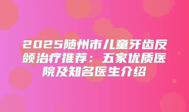 2025随州市儿童牙齿反颌推荐:五家优质医院及知名医生介绍