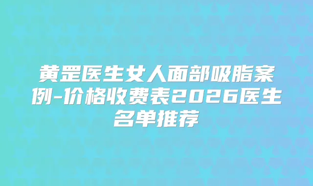 黄罡医生女人面部吸脂案例-价格收费表2026医生名单推荐