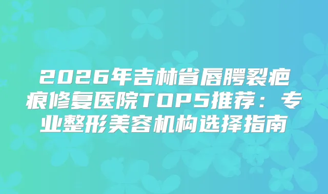 2026年吉林省唇腭裂疤痕修复医院TOP5推荐:专业整形美容机构选择指南