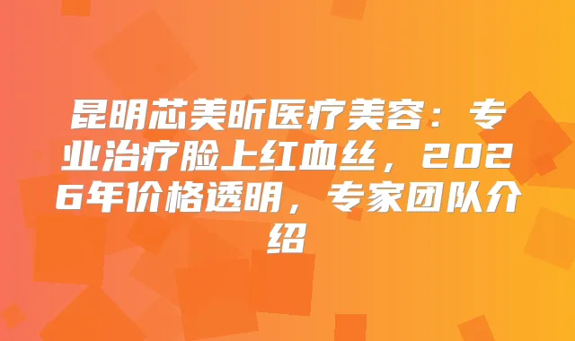 昆明芯美昕医疗美容：专业脸上红血丝，2026年价格透明，专家团队介绍