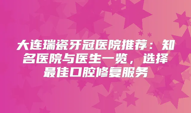 大连瑞瓷牙冠医院推荐:知名医院与医生一览,选择佳口腔修复服务