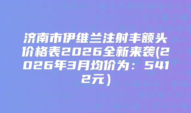 济南市伊维兰注射丰额头价格表2026全新来袭(2026年3月均价为：5412元）