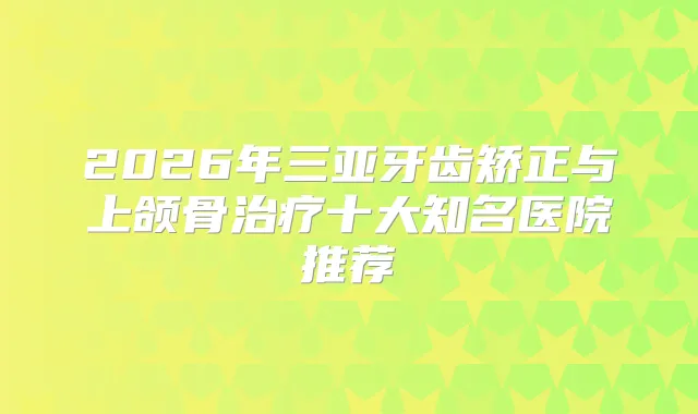2026年三亚牙齿矫正与上颌骨十大知名医院推荐