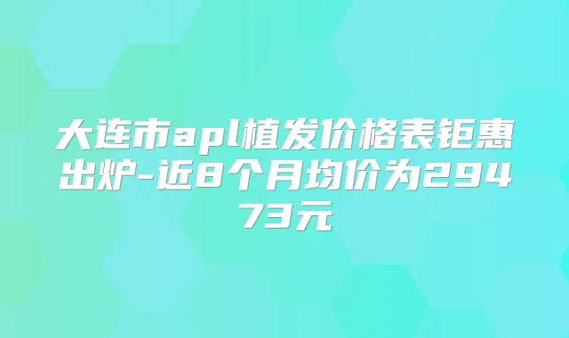 大连市apl植发价格表钜惠出炉-近8个月均价为29473元
