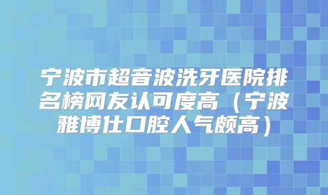 宁波市超音波洗牙医院排名榜网友认可度高（宁波雅博仕口腔人气颇高）