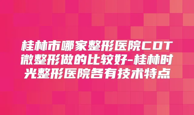 桂林市哪家整形医院CDT微整形做的比较好-桂林时光整形医院各有技术特点