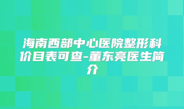海南西部中心医院整形科价目表可查-董东亮医生简介