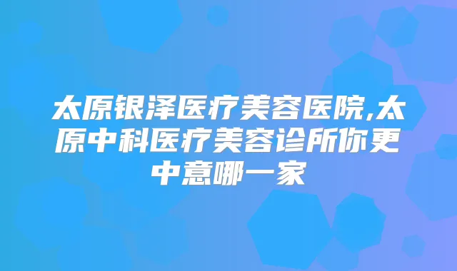 太原银泽医疗美容医院,太原中科医疗美容诊所你更中意哪一家