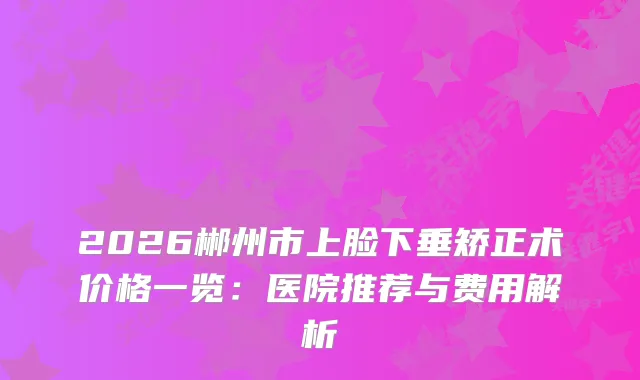 2026郴州市上脸下垂矫正术价格一览：医院推荐与费用解析