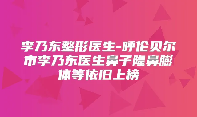 李乃东整形医生-呼伦贝尔市李乃东医生鼻子隆鼻膨体等依旧上榜
