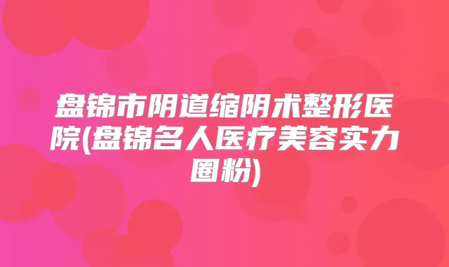 盘锦市阴道缩阴术整形医院(盘锦名人医疗美容实力圈粉)