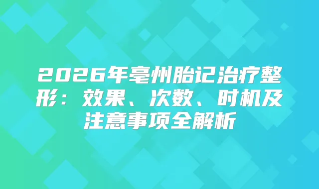 2026年亳州胎记整形：效果、次数、时机及注意事项全解析