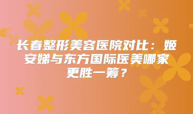 长春整形美容医院对比：姬安娣与东方国际医美哪家更胜一筹？
