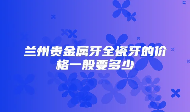 兰州贵金属牙全瓷牙的价格一般要多少