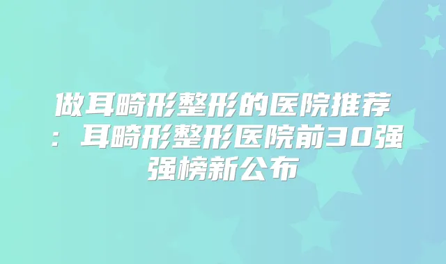 做耳畸形整形的医院推荐:耳畸形整形医院前30强强榜新公布