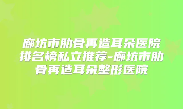廊坊市肋骨再造耳朵医院排名榜私立推荐-廊坊市肋骨再造耳朵整形医院